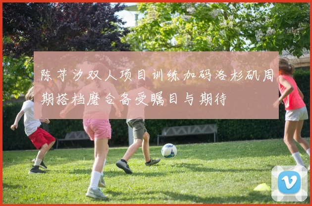 陈芋汐双人项目训练加码洛杉矶周期搭档磨合备受瞩目与期待